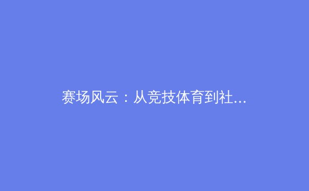 赛场风云：从竞技体育到社会镜像，深度剖析体育产业的变革与挑战 - 2